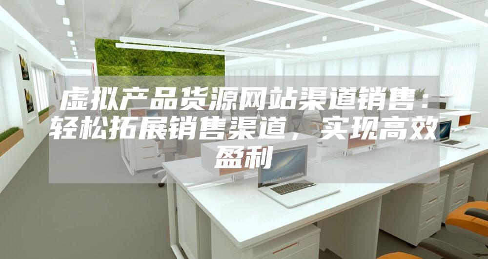 虚拟产品货源网站渠道销售：轻松拓展销售渠道，实现高效盈利