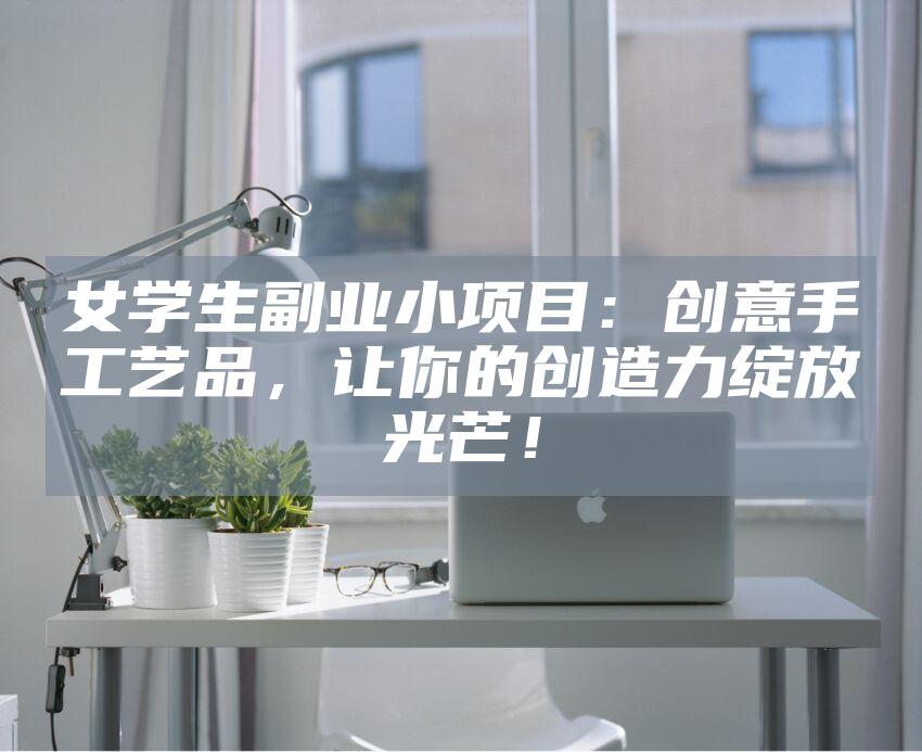 女学生副业小项目：创意手工艺品，让你的创造力绽放光芒！