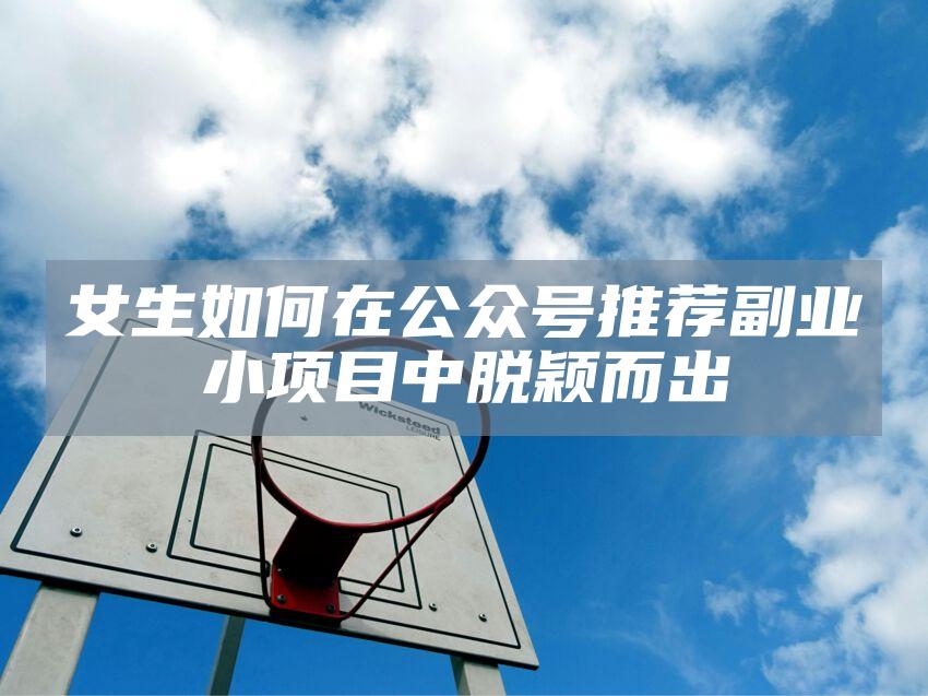 女生如何在公众号推荐副业小项目中脱颖而出