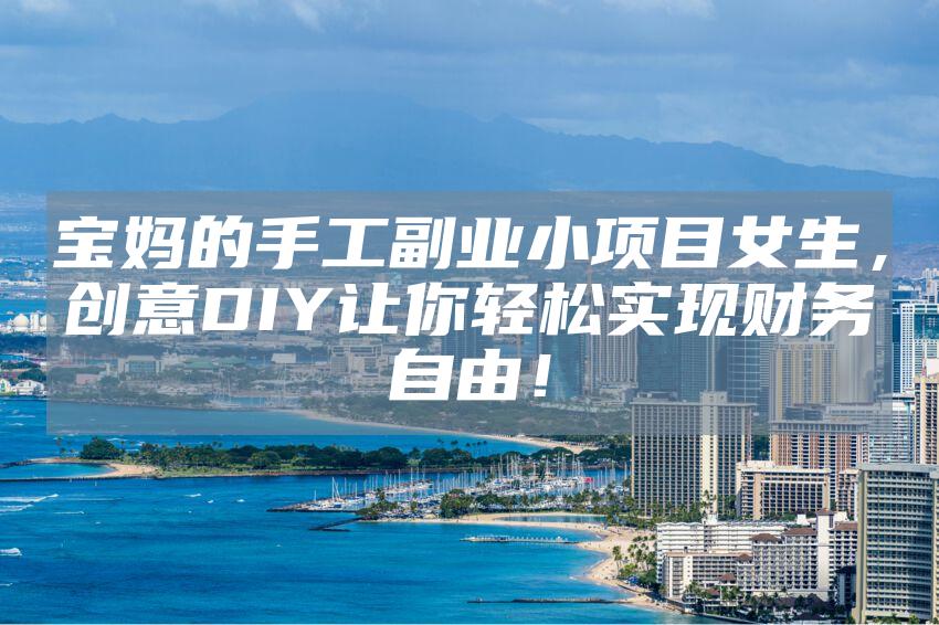 宝妈的手工副业小项目女生，创意DIY让你轻松实现财务自由！