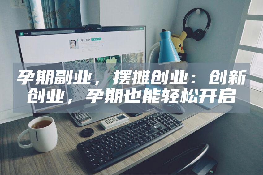 孕期副业，摆摊创业：创新创业，孕期也能轻松开启